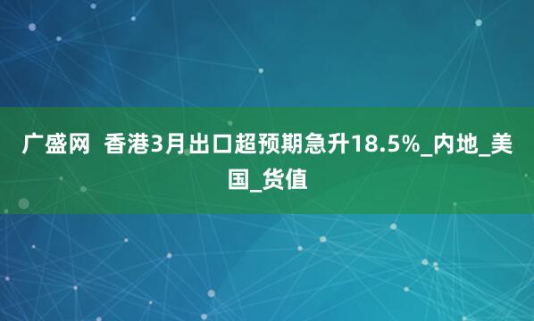 广盛网  香港3月出口超预期急升18.5%_内地_美国_货值