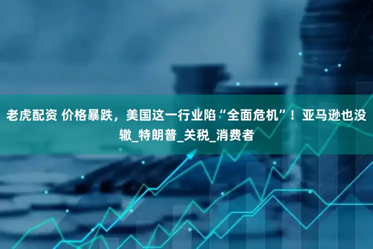 老虎配资 价格暴跌，美国这一行业陷“全面危机”！亚马逊也没辙_特朗普_关税_消费者