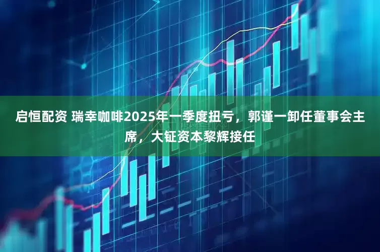 启恒配资 瑞幸咖啡2025年一季度扭亏，郭谨一卸任董事会主席，大钲资本黎辉接任