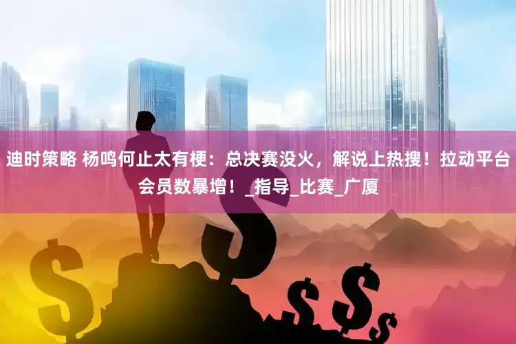 迪时策略 杨鸣何止太有梗：总决赛没火，解说上热搜！拉动平台会员数暴增！_指导_比赛_广厦