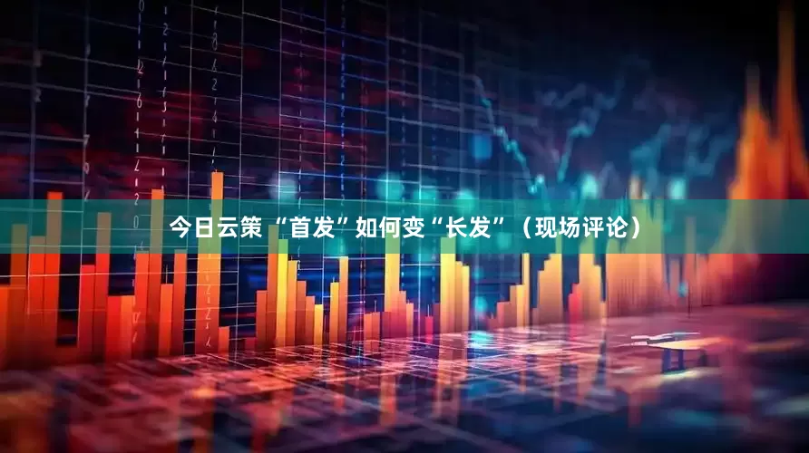 今日云策 “首发”如何变“长发”（现场评论）