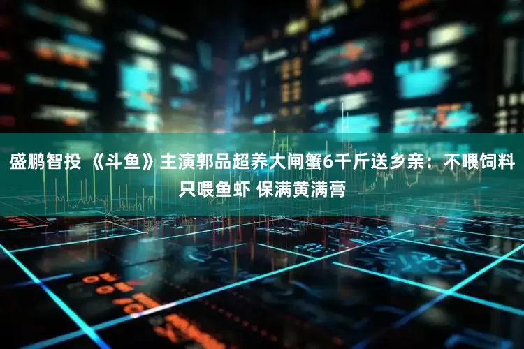 盛鹏智投 《斗鱼》主演郭品超养大闸蟹6千斤送乡亲：不喂饲料只喂鱼虾 保满黄满膏