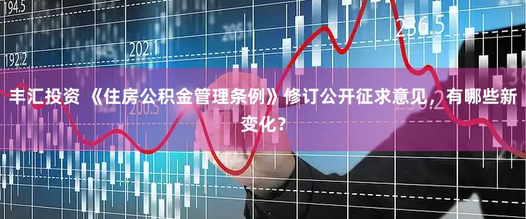 丰汇投资 《住房公积金管理条例》修订公开征求意见，有哪些新变化？
