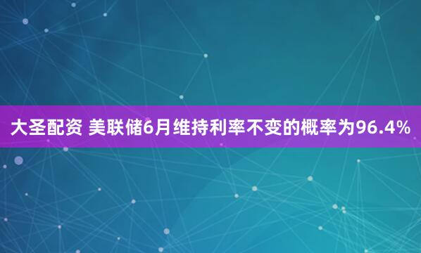 大圣配资 美联储6月维持利率不变的概率为96.4%
