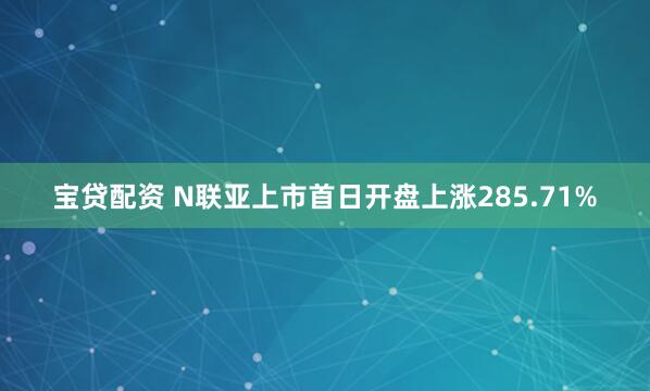 宝贷配资 N联亚上市首日开盘上涨285.71%